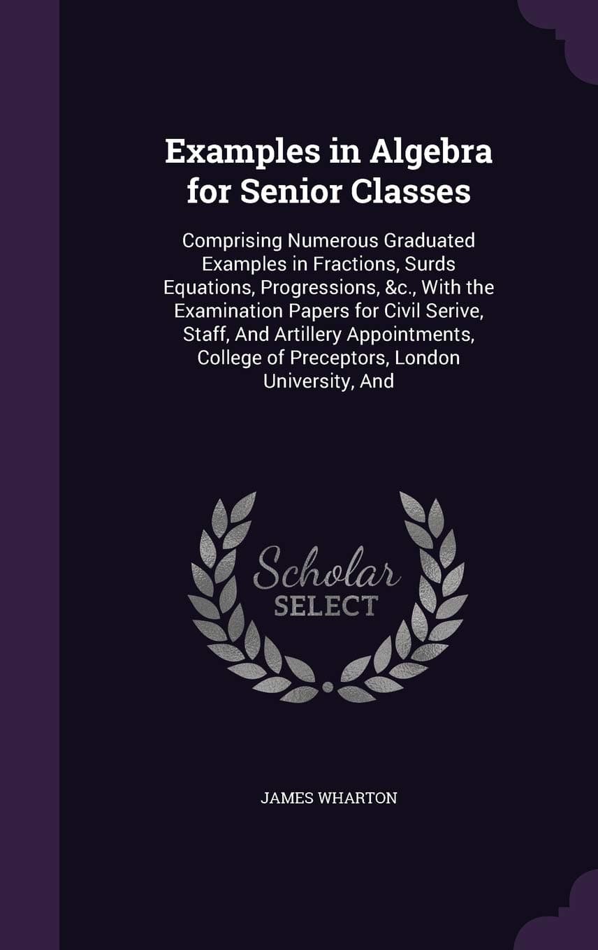 Examples in Algebra for Senior Classes: Comprising Numerous Graduated Examples in Fractions, Surds Equations, Progressions, &c., With the Examination ... College of Preceptors, London University, And