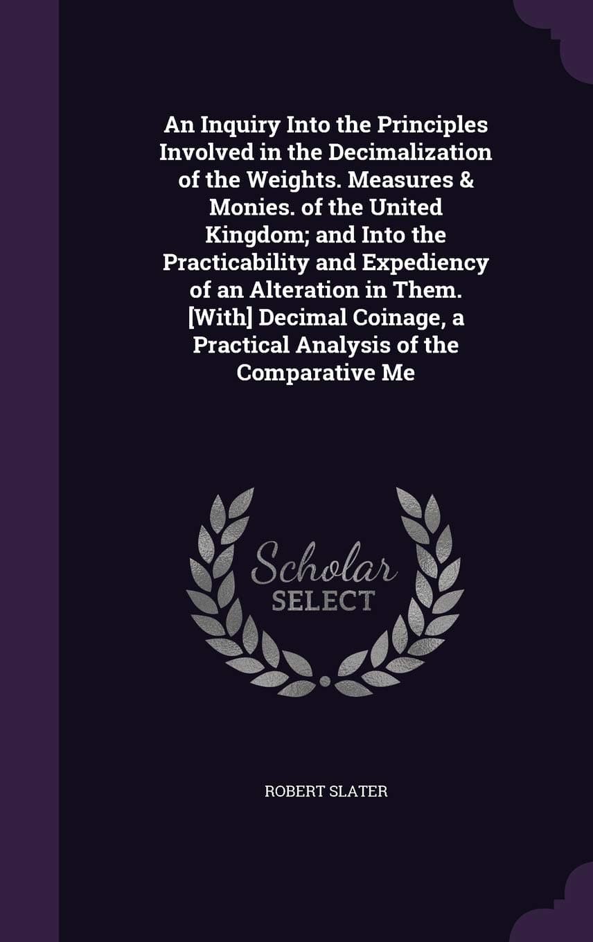 An Inquiry Into the Principles Involved in the Decimalization of the Weights. Measures & Monies. of the United Kingdom; and Into the Practicability ... a Practical Analysis of the Comparative Me